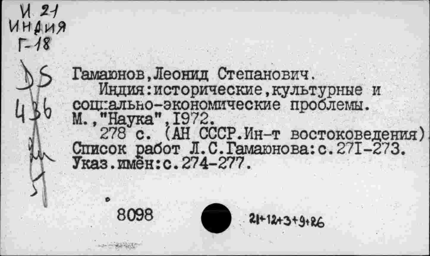 ﻿Гамаюнов,Леонид Степанович.
Индия:исторические,культурные и социально-экономические проблемы. М.,"Наука",1972.
278 с. (АН СССР.Ин-т востоковедения) Список работ Л.С.Гамаюнова:с.271-273. Указ.имен:с.274-277.
8098